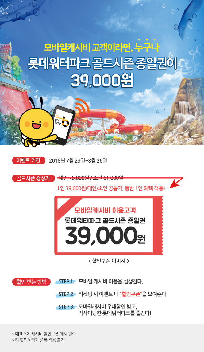 모바일캐시비 고객이라면, 누구나

롯데워터파크 골드시즌 종일권이 39,000원.
이벤트 기간:
2018년 7월 23일~8월 26일.
골드시즌 정상가.
(대인 76,000원 / 소인 61,000원에서 삭감된 금액)
1인 39,000원(대인/소인 공통가, 동반 1인 혜택 적용)

모바일캐시비 이용고객///롯데워터파크 골드시즌 종일권///39,000원<할인쿠폰 이미지>

할인 받는 방법.
step1. 모바일 캐시비 어플을 실행한다.
step2. 티켓팅 시 이벤트 내 