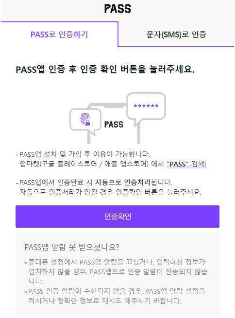 PASS(로고)//
PASS로 인증하기(탭 활성화), 문자(SMS)로 인증(탭 비활성화)//
PASS앱 인증 후 인증확인 버튼을 눌러주세요.//
- PASS앱 설치 및 가입 후 이용이 가능합니다.//
앱마켓(구글 플레이스토어 / 애플 앱스토어)에서 'PASS' 검색!//
- PASS앱에서 인증완료 시 자동으로 인증처리됩니다.//
자동으로 인증처리가 안될 경우 인증확인 버튼을 눌러주세요.//
인증확인(버튼)//
PASS앱 알람 못받으셨나요?//
* 휴대폰 설정에서 PASS앱 알람을 끄셨거나, 입력하신 정보가 일치하지 않을 경우,
PASS앱으로 인증 알람이 전송되지 않습니다.//
* PASS 인증 알람이 수신되지 않을 경우, PASS앱 알람 설정을 켜시거나 정확한
정보로 재시도 해주시기 바랍니다.