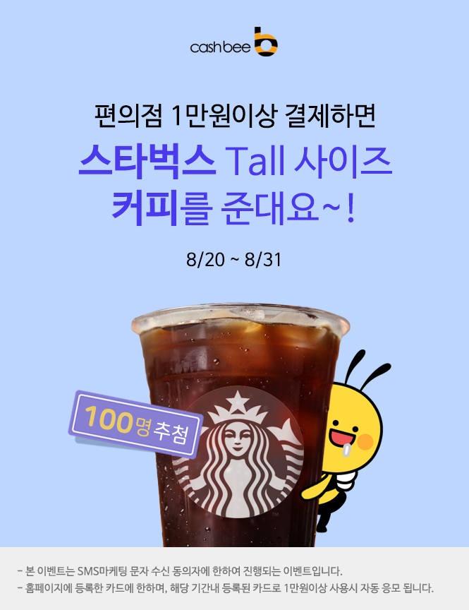 
cashbee(로고)//
편의점 1만원이상 결제하면//
스타벅스 Tall 사이즈//
커피를 준데요~!//
8/20 ~ 8/31//
100명 추첨//
- 본 이벤트는 SMS마케팅 문자 수신 동의자에 한하여 진행되는 이벤트입니다.//
- 홈페이지에 등록한 카드에 한하며, 해당 기간내 등록된 카드로 1만원 이상 사용시 자동 응모 됩니다.//

편의점 1만원이상 결제하면, 스타벅스 커피를 준데요~!